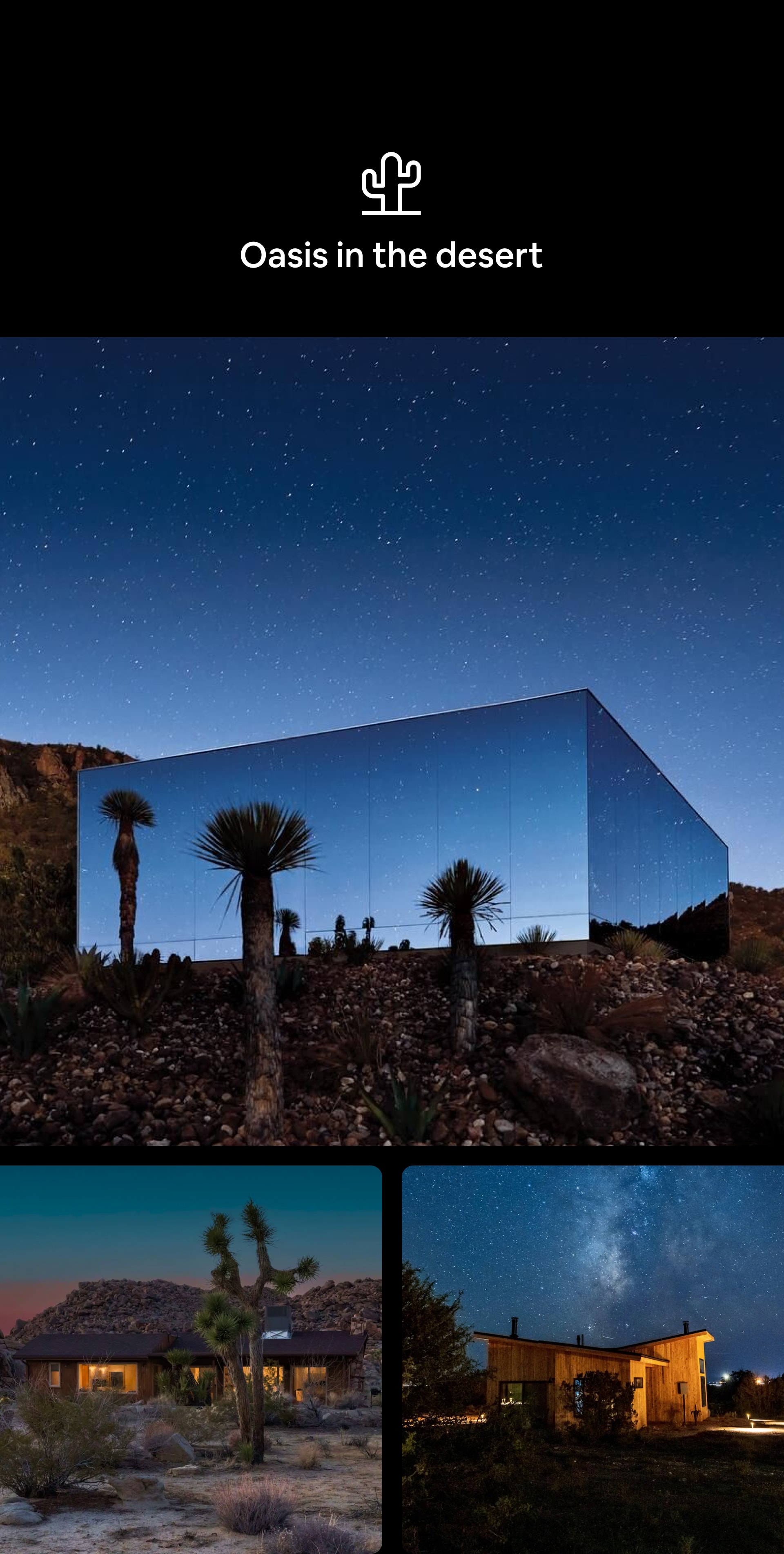 Desert Category icon Oasis in the desert A tryptic of nighttime, outdoor images. First image features a modern, glass home made entirely of windows that reflect a moody, star-filled sky. Second image shows a dimly-lit one-story cabin beneath a golden, full-moon sky. Third image depicts a modern cube-shaped cabin with large glass windows against a dark blue, moonlit sky.