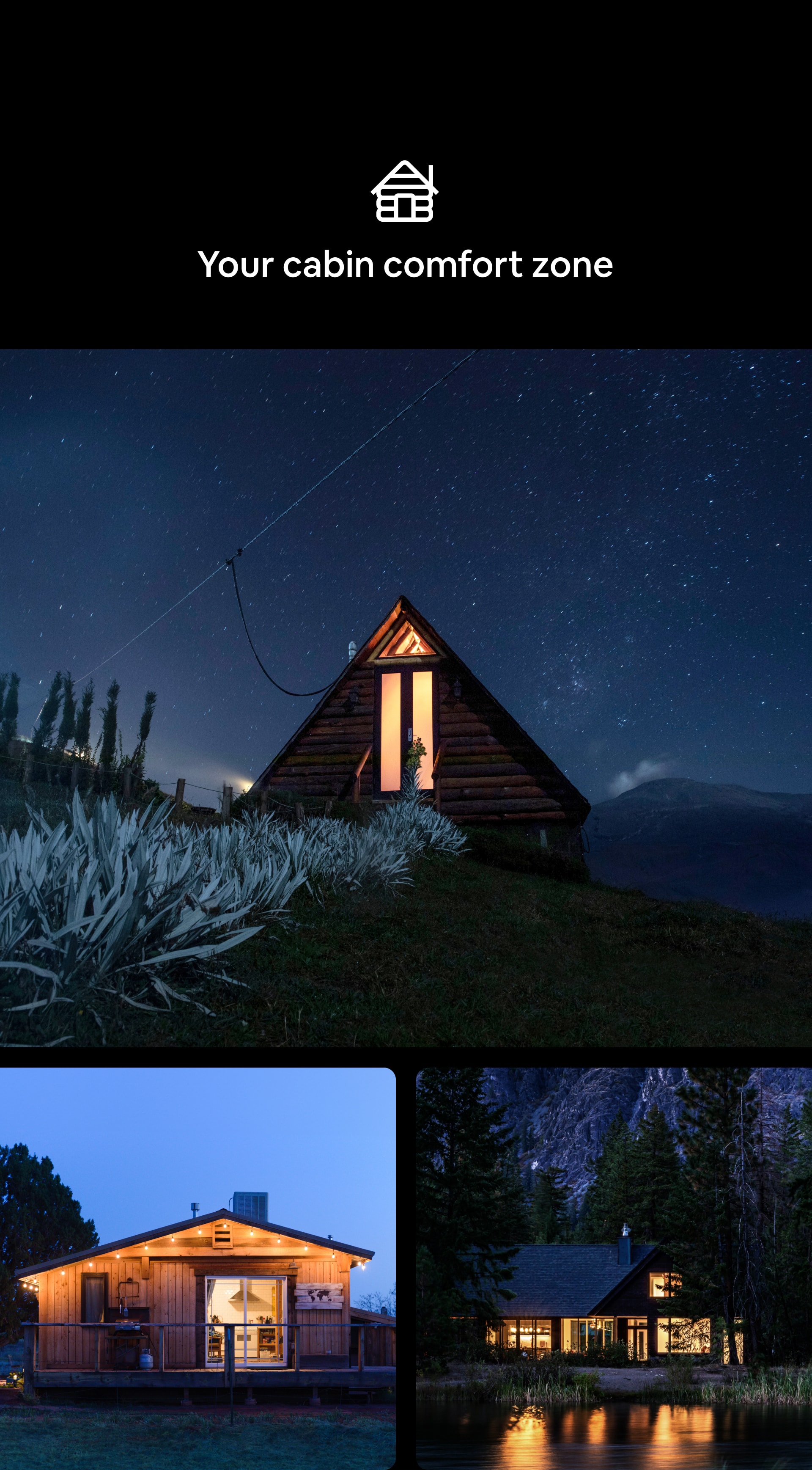 Cabin Category icon Your cabin comfort zone A tryptic of nighttime, outdoor images. First image captures an A-frame style cabin with large, brightly-lit windows against a stunning, star-filled sky. Second image features a cabin wrapped with a large porch whose interior and exterior lighting glows against a moonlit sky. Third image is of a cabin in the woods whose internal lighting illuminates its many windows.